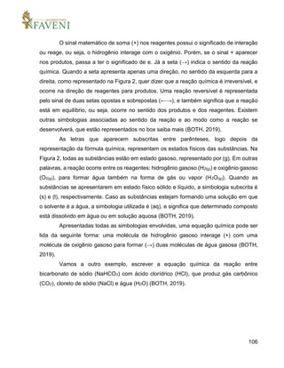 106
O sinal matemático de soma (+) nos reagentes possui o significado de interação
ou reage, ou seja, o hidrogênio interage com o oxigênio. Porém, se o sinal + aparecer
nos produtos, passa a ter o significado de e. Já a seta (→) indica o sentido da reação
química. Quando a seta apresenta apenas uma direção, no sentido da esquerda para a
direita, como representado na Figura 2, quer dizer que a reação química é irreversível, e
ocorre na direção de reagentes para produtos. Uma reação reversível é representada
pelo sinal de duas setas opostas e sobrepostas (←→), e também significa que a reação
está em equilíbrio, ou seja, ocorre no sentido dos produtos e dos reagentes. Existem
outras simbologias associadas ao sentido da reação e ao modo como a reação se
desenvolverá, que estão representados no box saiba mais (BOTH, 2019).
As letras que aparecem subscritas entre parênteses, logo depois da
representação da fórmula química, representam os estados físicos das substâncias. Na
Figura 2, todas as substâncias estão em estado gasoso, representado por (g). Em outras
palavras, a reação ocorre entre os reagentes: hidrogênio gasoso (H2(g)) e oxigênio gasoso
(O2(g)), para formar água também na forma de gás ou vapor (H2O(g)). Quando as
substâncias se apresentarem em estado físico sólido e líquido, a simbologia subscrita é
(s) e (l), respectivamente. Caso as substâncias estejam formando uma solução em que
o solvente é a água, a simbologia utilizada é (aq), e significa que determinado composto
está dissolvido em água ou em solução aquosa (BOTH, 2019).
Apresentadas todas as simbologias envolvidas, uma equação química pode ser
lida da seguinte forma: uma molécula de hidrogênio gasoso interage (+) com uma
molécula de oxigênio gasoso para formar (→) duas moléculas de água gasosa (BOTH,
2019).
Vamos a outro exemplo, escrever a equação química da reação entre
bicarbonato de sódio (NaHCO3) com ácido clorídrico (HCl), que produz gás carbônico
(CO2), cloreto de sódio (NaCl) e água (H2O) (BOTH, 2019).
 