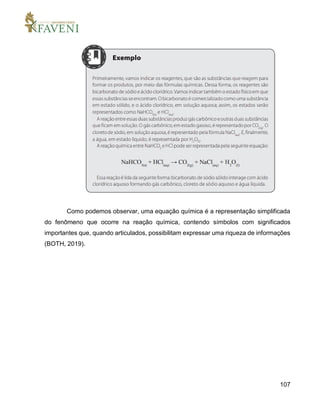 107
Como podemos observar, uma equação química é a representação simplificada
do fenômeno que ocorre na reação química, contendo símbolos com significados
importantes que, quando articulados, possibilitam expressar uma riqueza de informações
(BOTH, 2019).
 