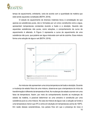 10
tempo de aquecimento, entretanto, varia de acordo com a quantidade de matéria que
está sendo aquecida e analisada (BOTH, 2018).
O estudo do aquecimento de diversos materiais levou à constatação de que
apenas as substâncias puras, isto é, formadas por um único constituinte como a água,
apresentam temperaturas constantes durante a fusão e a ebulição. Quando são
aquecidas substâncias não puras, como soluções, o comportamento da curva de
aquecimento é alterado. A Figura 3 representa a curva de aquecimento de uma
substância não pura, que poderia ser água misturada com sal de cozinha. Essa mistura
forma uma solução de água e sal (BOTH, 2018).
As misturas não apresentam uma única temperatura de fusão e ebulição. Durante
a mudança de estado físico de uma mistura, observa-se que a temperatura do início da
transformação é diferente da temperatura final. As mudanças de estado ocorrem em uma
faixa de temperatura. Assim, por meio do comportamento durante as mudanças do
estado da matéria, é possível determinar se uma amostra é constituída por uma
substância pura ou uma mistura. No caso da mistura de água e sal, a solução se funde a
uma temperatura menor que 0ºC e entra em ebulição em temperaturas acima de 100ºC.
Em razão dessas características, nos países frios em que a presença de neve é
 