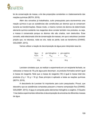 109
lei de conservação de massa, a lei das proporções constantes e o balanceamento das
reações químicas (BOTH, 2019).
Além dos conceitos já trabalhados, outro pressuposto para escrevermos uma
reação química é que as substâncias são constituídas por átomos que se conservam
durante as transformações. Desse modo, o mesmo número de átomos de determinado
elemento químico existente nos reagentes deve constar também nos produtos, ou seja,
a massa é conservada porque os átomos não são criados, nem destruídos. Esse
conceito, está relacionado à lei de conservação de massas, em que o estudioso Lavoisier
propôs que, na natureza, nada se cria, nada se perde, tudo se transforma (CHANG;
GOLDSBY, 2013).
Vamos utilizar a reação de decomposição da água para interpretar essa lei.
Lavoisier constatou que, ao realizar o experimento em um recipiente fechado, se
colocasse a massa de 18 g de água para decompor, os produtos formados seriam igual
à massa do reagente. Note que a massa do reagente (18) é igual à massa total dos
produtos (2 g + 16 g = 18 g). Esse princípio é aplicado a todas as reações químicas
(BOTH, 2019).
A descoberta de Lavoisier foi importante para outro pesquisador, Proust, que
descobriu que as substâncias compostas possuem a mesma composição fixa (CHANG;
GOLDSBY, 2013). A água é composta pelos elementos hidrogênio e oxigênio. O Quadro
1 traz dados experimentais referentes à decomposição de amostras de diferentes massas
de água.
 