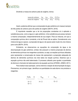 111
Dividindo a massa de carbono pela de oxigênio, temos:
Assim, podemos afirmar que a composição do gás carbônico em massa é sempre
de três partes de carbono para oito partes de oxigênio (BOTH, 2019).
É importante ressaltar que a lei de proporções constantes só é aplicada a
substâncias puras, como a água e o gás carbônico. Uma substância pura possui sempre
a mesma composição, independentemente de sua origem. Para as misturas, em que a
composição química não é constante, a lei de Proust não se aplica. Considerando uma
mistura de água e açúcar, a proporção de água e de açúcar pode mudar de uma mistura
para outra (BOTH, 2019).
Entretanto, se observarmos as equações de composição da água e de
decomposição do gás carbônico, ambas não possuem a mesma proporção de átomos
de elementos químicos nos reagentes e produtos, ou seja, as reações químicas utilizadas
para representar a conservação de massa não apresentam a proporção adequada de
átomos de elementos químicos nos dois lados da reação química. Dizemos que a
equação química não está balanceada. O processo utilizado para igualar a quantidade
de átomos é chamado de balanceamento da equação química (ATKINS; JONES, 2011).
Para realizar essa operação, vamos retomar a reação de decomposição da água.
Precisamos, em primeiro lugar, identificar as quantidades de cada átomo nos produtos e
reagentes:
 