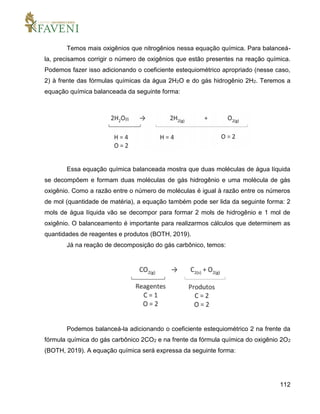112
Temos mais oxigênios que nitrogênios nessa equação química. Para balanceá-
la, precisamos corrigir o número de oxigênios que estão presentes na reação química.
Podemos fazer isso adicionando o coeficiente estequiométrico apropriado (nesse caso,
2) à frente das fórmulas químicas da água 2H2O e do gás hidrogênio 2H2. Teremos a
equação química balanceada da seguinte forma:
Essa equação química balanceada mostra que duas moléculas de água líquida
se decompõem e formam duas moléculas de gás hidrogênio e uma molécula de gás
oxigênio. Como a razão entre o número de moléculas é igual à razão entre os números
de mol (quantidade de matéria), a equação também pode ser lida da seguinte forma: 2
mols de água líquida vão se decompor para formar 2 mols de hidrogênio e 1 mol de
oxigênio. O balanceamento é importante para realizarmos cálculos que determinem as
quantidades de reagentes e produtos (BOTH, 2019).
Já na reação de decomposição do gás carbônico, temos:
Podemos balanceá-la adicionando o coeficiente estequiométrico 2 na frente da
fórmula química do gás carbônico 2CO2 e na frente da fórmula química do oxigênio 2O2
(BOTH, 2019). A equação química será expressa da seguinte forma:
 