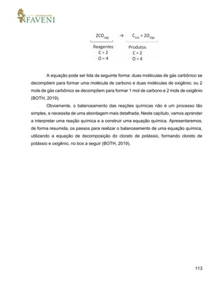 113
A equação pode ser lida da seguinte forma: duas moléculas de gás carbônico se
decompõem para formar uma molécula de carbono e duas moléculas de oxigênio; ou 2
mols de gás carbônico se decompõem para formar 1 mol de carbono e 2 mols de oxigênio
(BOTH, 2019).
Obviamente, o balanceamento das reações químicas não é um processo tão
simples, e necessita de uma abordagem mais detalhada. Neste capítulo, vamos aprender
a interpretar uma reação química e a construir uma equação química. Apresentaremos,
de forma resumida, os passos para realizar o balanceamento de uma equação química,
utilizando a equação de decomposição do clorato de potássio, formando cloreto de
potássio e oxigênio, no box a seguir (BOTH, 2019).
 