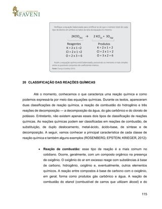 115
20 CLASSIFICAÇÃO DAS REAÇÕES QUÍMICAS
Até o momento, conhecemos o que caracteriza uma reação química e como
podemos expressá-la por meio das equações químicas. Durante os textos, apareceram
duas classificações de reação química, a reação de combustão do hidrogênio e três
reações de decomposição — a decomposição da água, do gás carbônico e do clorato de
potássio. Entretanto, não existem apenas esses dois tipos de classificação de reações
químicas. As reações químicas podem ser classificadas em reações de combustão, de
substituição, de duplo deslocamento, metal-ácido, ácido-base, de síntese e de
decomposição. A seguir, vamos conhecer a principal característica de cada classe de
reação química e também alguns exemplos (ROSENBERG; EPSTEIN; KRIEGER, 2012):
 Reação de combustão: esse tipo de reação é a mais comum no
cotidiano. Ocorre, geralmente, com um composto orgânico na presença
de oxigênio. O oxigênio do ar em excesso reage com substâncias à base
de carbono, hidrogênio, oxigênio e, eventualmente, outros elementos
químicos. A reação entre compostos à base de carbono com o oxigênio,
em geral, forma como produtos gás carbônico e água. A reação de
combustão do etanol (combustível de carros que utilizam álcool) e do
 
