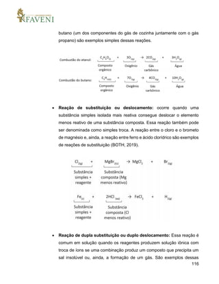 116
butano (um dos componentes do gás de cozinha juntamente com o gás
propano) são exemplos simples dessas reações.
 Reação de substituição ou deslocamento: ocorre quando uma
substância simples isolada mais reativa consegue deslocar o elemento
menos reativo de uma substância composta. Essa reação também pode
ser denominada como simples troca. A reação entre o cloro e o brometo
de magnésio e, ainda, a reação entre ferro e ácido clorídrico são exemplos
de reações de substituição (BOTH, 2019).
 Reação de dupla substituição ou duplo deslocamento: Essa reação é
comum em solução quando os reagentes produzem solução iônica com
troca de íons se uma combinação produz um composto que precipita um
sal insolúvel ou, ainda, a formação de um gás. São exemplos dessas
 