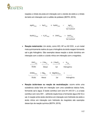 117
reações o nitrato de prata em interação com o cloreto de sódio e o nitrato
de bário em interação com o sulfato de potássio (BOTH, 2019).
 Reação metal-ácido: Um ácido, como HCl, HF ou H2 CO3 , e um metal
mais quimicamente reativo do que o hidrogênio do ácido reagem formando
sal e gás hidrogênio. São exemplos dessa reação o ácido clorídrico em
interação com o sódio e o ácido nítrico em interação com o magnésio.
 Reação ácido-base ou reação de neutralização: ocorre entre uma
substância ácida forte em interação com uma substância básica forte,
formando sal e água. O ácido contribui com íons H+ (H3 O+ ), e a base
contribui com íons OH− , sofrendo dupla troca e formando água (H2 O) e
sal. A reação entre ácido clorídrico em interação com hidróxido de sódio e
ácido nítrico em interação com hidróxido de magnésio são exemplos
desse tipo de reação química (BOTH, 2019).
 