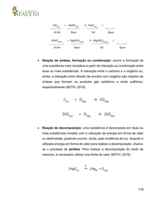 118
 Reação de síntese, formação ou combinação: ocorre a formação de
uma substância mais complexa a partir da interação ou combinação entre
duas ou mais substâncias. A interação entre o carbono e o oxigênio ou,
ainda, a interação entre dióxido de enxofre com oxigênio são reações de
síntese que formam os produtos gás carbônico e óxido sulfídrico,
respectivamente (BOTH, 2019).
 Reação de decomposição: uma substância é decomposta em duas ou
mais substâncias simples com a utilização de energia em forma de calor
ou eletricidade, podendo ocorrer, ainda, pela incidência de luz. Quando é
utilizada energia em forma de calor para realizar a decomposição, chama-
se o processo de pirólise. Para realizar a decomposição do óxido de
mercúrio, é necessário utilizar uma fonte de calor (BOTH, 2019).
 