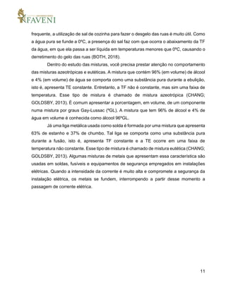 11
frequente, a utilização de sal de cozinha para fazer o desgelo das ruas é muito útil. Como
a água pura se funde a 0ºC, a presença do sal faz com que ocorra o abaixamento da TF
da água, em que ela passa a ser líquida em temperaturas menores que 0ºC, causando o
derretimento do gelo das ruas (BOTH, 2018).
Dentro do estudo das misturas, você precisa prestar atenção no comportamento
das misturas azeotrópicas e eutéticas. A mistura que contém 96% (em volume) de álcool
e 4% (em volume) de água se comporta como uma substância pura durante a ebulição,
isto é, apresenta TE constante. Entretanto, a TF não é constante, mas sim uma faixa de
temperatura. Esse tipo de mistura é chamado de mistura azeotrópica (CHANG;
GOLDSBY, 2013). É comum apresentar a porcentagem, em volume, de um componente
numa mistura por graus Gay-Lussac (ºGL). A mistura que tem 96% de álcool e 4% de
água em volume é conhecida como álcool 96ºGL.
Já uma liga metálica usada como solda é formada por uma mistura que apresenta
63% de estanho e 37% de chumbo. Tal liga se comporta como uma substância pura
durante a fusão, isto é, apresenta TF constante e a TE ocorre em uma faixa de
temperatura não constante. Esse tipo de mistura é chamado de mistura eutética (CHANG;
GOLDSBY, 2013). Algumas misturas de metais que apresentam essa característica são
usadas em soldas, fusíveis e equipamentos de segurança empregados em instalações
elétricas. Quando a intensidade da corrente é muito alta e compromete a segurança da
instalação elétrica, os metais se fundem, interrompendo a partir desse momento a
passagem de corrente elétrica.
 