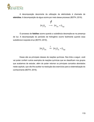 119
A decomposição decorrente da utilização de eletricidade é chamada de
eletrólise. A decomposição da água ocorre por meio desse processo (BOTH, 2019).
O processo de fotólise ocorre quando a substância decompõe-se na presença
de luz. A decomposição do peróxido de hidrogênio ocorre facilmente quando essa
substância é exposta à luz (BOTH, 2019).
Essas são as principais classes de reações químicas. Nos links a seguir, você
vai poder conferir outros exemplos de reações químicas que se classificam nos grupos
que acabamos de estudar, além de poder retomar os principais conceitos abordados
neste capítulo, que vão lhe auxiliar na resolução dos exercícios para a sistematização do
conhecimento (BOTH, 2019).
 