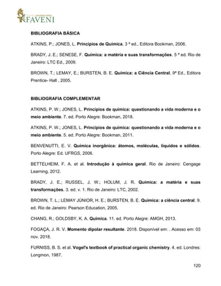 120
BIBLIOGRAFIA BÁSICA
ATKINS, P.; JONES, L. Princípios de Química, 3 ª ed., Editora Bookman, 2006.
BRADY, J. E.; SENESE, F. Química: a matéria e suas transformações. 5 ª ed. Rio de
Janeiro: LTC Ed., 2009.
BROWN, T.; LEMAY, E.; BURSTEN, B. E. Química: a Ciência Central, 9ª Ed., Editora
Prentice- Hall , 2005.
BIBLIOGRAFIA COMPLEMENTAR
ATKINS, P. W.; JONES, L. Princípios de química: questionando a vida moderna e o
meio ambiente. 7. ed. Porto Alegre: Bookman, 2018.
ATKINS, P. W.; JONES, L. Princípios de química: questionando a vida moderna e o
meio ambiente. 5. ed. Porto Alegre: Bookman, 2011.
BENVENUTTI, E. V. Química inorgânica: átomos, moléculas, líquidos e sólidos.
Porto Alegre: Ed. UFRGS, 2006.
BETTELHEIM, F. A. et al. Introdução à química geral. Rio de Janeiro: Cengage
Learning, 2012.
BRADY, J. E.; RUSSEL, J. W.; HOLUM, J. R. Química: a matéria e suas
transformações. 3. ed. v. 1. Rio de Janeiro: LTC, 2002.
BROWN, T. L.; LEMAY JÚNIOR, H. E.; BURSTEN, B. E. Química: a ciência central. 9.
ed. Rio de Janeiro: Pearson Education, 2005.
CHANG, R.; GOLDSBY, K. A. Química. 11. ed. Porto Alegre: AMGH, 2013.
FOGAÇA, J. R. V. Momento dipolar resultante. 2018. Disponível em: . Acesso em: 03
nov. 2018.
FURNISS, B. S. et al. Vogel's textbook of practical organic chemistry. 4. ed. Londres:
Longmon, 1987.
 
