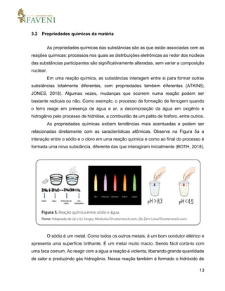 13
3.2 Propriedades químicas da matéria
As propriedades químicas das substâncias são as que estão associadas com as
reações químicas: processos nos quais as distribuições eletrônicas ao redor dos núcleos
das substâncias participantes são significativamente alteradas, sem variar a composição
nuclear.
Em uma reação química, as substâncias interagem entre si para formar outras
substâncias totalmente diferentes, com propriedades também diferentes (ATKINS;
JONES, 2018). Algumas vezes, mudanças que ocorrem numa reação podem ser
bastante radicais ou não. Como exemplo, o processo de formação de ferrugem quando
o ferro reage em presença de água e ar, a decomposição da água em oxigênio e
hidrogênio pelo processo de hidrólise, a combustão de um palito de fosforo, entre outros.
As propriedades químicas exibem tendências mais acentuadas e podem ser
relacionadas diretamente com as características atômicas. Observe na Figura 5a a
interação entre o sódio e o cloro em uma reação química e como ao final do processo é
formada uma nova substância, diferente das que interagiram inicialmente (BOTH, 2018).
O sódio é um metal. Como todos os outros metais, é um bom condutor elétrico e
apresenta uma superfície brilhante. É um metal muito macio. Sendo fácil cortá-lo com
uma faca comum. Ao reagir com a água a reação é violenta, liberando grande quantidade
de calor e produzindo gás hidrogênio. Nessa reação também é formado o hidróxido de
 