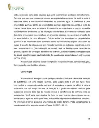 14
sódio, conhecido como soda cáustica, que corrói facilmente os tecidos do corpo humano.
Perceba que para que possamos estudar as propriedades químicas da matéria, esta é
destruída, como a realização da combustão do sódio em água. A combustão é uma
propriedade química. Dentre as propriedades químicas podemos citar, ainda, o teste da
chama. Nesse teste, uma substância é introduzida em uma chama e quando aquecida
suficientemente emite uma luz de coloração característica. Esse ensaio é utilizado para
detectar a presença de íons metálicos em amostras, baseado no espectro de emissão de
luz característico de cada elemento. Outros testes que investigam as propriedades
químicas e se relacionam com a maneira como as substâncias reagem umas com as
outras é a partir da utilização de um indicador químico, ou indicador colorémico, entre
eles: solução de iodo (para detecção de amido), licor de Fehling (para detecção de
glicose), água de cal (detecção de dióxido de carbono), sulfato de cobre anidro (detecção
de água), papel tornassol azul (detecção de substâncias ácidas/básicas), entre outros
(BOTH, 2018).
A seguir você encontra outros exemplos de reações químicas, como oxirredução,
decomposição, combustão e síntese.
Oxirredução
A formação da ferrugem ocorre pela propriedade química de oxidação e redução
de substâncias em uma reação química. Essa propriedade é um dos tipos mais
importantes e comuns de reação química. A oxidação é a perda de elétrons para a
substância que vai reagir com ela. A redução é o ganho de elétrons cedidos pela
substância oxidada. Esse tipo de reação envolve a transferência de elétrons entre as
substâncias. Você sabe que objetos de ferro ou aço, quando são expostos ao ar,
enferrujam (o aço é na maior parte ferro, mas contém alguns outros elementos também).
Ao enferrujar, o ferro é oxidado a uma mistura de óxidos de ferro. Pode-se representar a
reação principal da seguinte maneira (Figura 6) (BOTH, 2018).
 