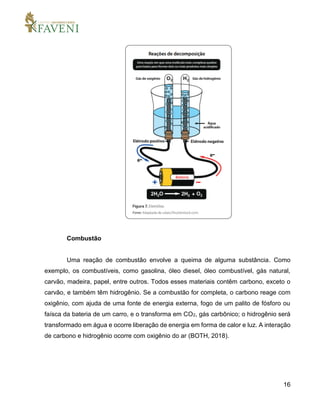 16
Combustão
Uma reação de combustão envolve a queima de alguma substância. Como
exemplo, os combustíveis, como gasolina, óleo diesel, óleo combustível, gás natural,
carvão, madeira, papel, entre outros. Todos esses materiais contêm carbono, exceto o
carvão, e também têm hidrogênio. Se a combustão for completa, o carbono reage com
oxigênio, com ajuda de uma fonte de energia externa, fogo de um palito de fósforo ou
faísca da bateria de um carro, e o transforma em CO2, gás carbônico; o hidrogênio será
transformado em água e ocorre liberação de energia em forma de calor e luz. A interação
de carbono e hidrogênio ocorre com oxigênio do ar (BOTH, 2018).
 