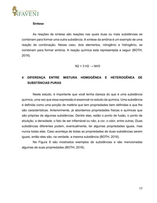 17
Síntese
As reações de síntese são reações nas quais duas ou mais substâncias se
combinam para formar uma outra substância. A síntese da amônia é um exemplo de uma
reação de combinação. Nesse caso, dois elementos, nitrogênio e hidrogênio, se
combinam para formar amônia. A reação química está representada a seguir (BOTH,
2018).
N2 + 3 H2 → NH3
4 DIFERENÇA ENTRE MISTURA HOMOGÊNEA E HETEROGÊNEA DE
SUBSTÂNCIAS PURAS
Neste estudo, é importante que você tenha clareza do que é uma substância
química, uma vez que essa expressão é essencial no estudo da química. Uma substância
é definida como uma porção de matéria que tem propriedades bem definidas e que lhe
são características. Anteriormente, já abordamos propriedades físicas e químicas que
são próprias de algumas substâncias. Dentre elas, estão o ponto de fusão, o ponto de
ebulição, a densidade, o fato de ser inflamável ou não, a cor, o odor, entre outras. Duas
substâncias diferentes podem, eventualmente, ter algumas propriedades iguais, mas
nunca todas elas. Caso aconteça de todas as propriedades de duas substâncias serem
iguais, então elas são, na verdade, a mesma substância (BOTH, 2018).
Na Figura 8 são mostrados exemplos de substâncias e são mencionadas
algumas de suas propriedades (BOTH, 2018).
 