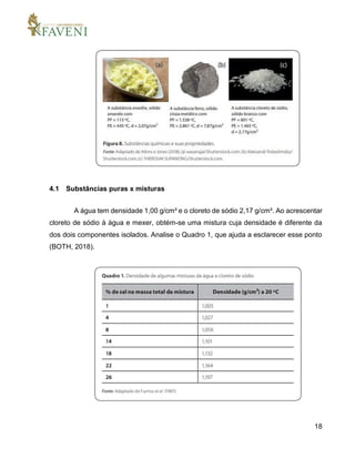18
4.1 Substâncias puras x misturas
A água tem densidade 1,00 g/cm³ e o cloreto de sódio 2,17 g/cm³. Ao acrescentar
cloreto de sódio à água e mexer, obtém-se uma mistura cuja densidade é diferente da
dos dois componentes isolados. Analise o Quadro 1, que ajuda a esclarecer esse ponto
(BOTH, 2018).
 