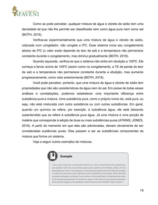19
Como se pode perceber, qualquer mistura de água e cloreto de sódio tem uma
densidade tal que não lhe permite ser classificada nem como água pura nem como sal
(BOTH, 2018).
Verifica-se experimentalmente que uma mistura de água e cloreto de sódio,
colocada num congelador, não congela a 0ºC. Esse sistema inicia seu congelamento
abaixo de 0ºC (o valor exato depende do teor de sal) e a temperatura não permanece
constante durante o congelamento, mas diminui gradualmente (BOTH, 2018).
Quando aquecida, verifica-se que o sistema não entra em ebulição a 100ºC. Ele
começa a ferver acima de 100ºC (assim como no congelamento, a TE de pende do teor
de sal) e a temperatura não permanece constante durante a ebulição, mas aumenta
progressivamente, como visto anteriormente (BOTH, 2018).
Você pode perceber, portanto, que uma mistura de água e cloreto de sódio tem
propriedades que não são características da água nem do sal. Em posse de todas essas
análises e constatações, podemos estabelecer uma importante diferença entre
substância pura e mistura. Uma substância pura, como o próprio nome diz, está pura, ou
seja, não está misturada com outra substância ou com outras substâncias. Em geral,
quando um químico se refere, por exemplo, à substância água, ele está deixando
subentendido que se refere à substância pura água. Já uma mistura é uma porção de
matéria que corresponde à adição de duas ou mais substâncias puras (ATKINS; JONES,
2018). A partir do memento em que elas são adicionadas, deixam obviamente de ser
consideradas sustâncias puras. Elas passam a ser as substâncias componentes da
mistura que forma um sistema.
Veja a seguir outros exemplos de misturas.
 