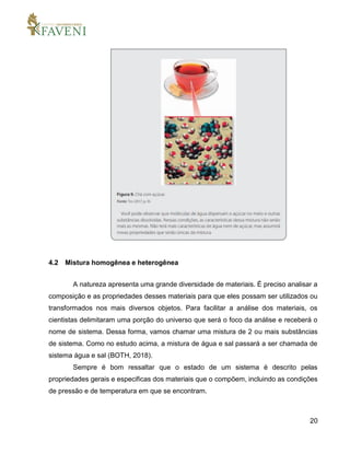 20
4.2 Mistura homogênea e heterogênea
A natureza apresenta uma grande diversidade de materiais. É preciso analisar a
composição e as propriedades desses materiais para que eles possam ser utilizados ou
transformados nos mais diversos objetos. Para facilitar a análise dos materiais, os
cientistas delimitaram uma porção do universo que será o foco da análise e receberá o
nome de sistema. Dessa forma, vamos chamar uma mistura de 2 ou mais substâncias
de sistema. Como no estudo acima, a mistura de água e sal passará a ser chamada de
sistema água e sal (BOTH, 2018).
Sempre é bom ressaltar que o estado de um sistema é descrito pelas
propriedades gerais e especificas dos materiais que o compõem, incluindo as condições
de pressão e de temperatura em que se encontram.
 