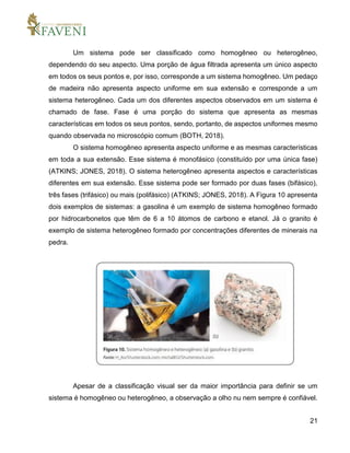 21
Um sistema pode ser classificado como homogêneo ou heterogêneo,
dependendo do seu aspecto. Uma porção de água filtrada apresenta um único aspecto
em todos os seus pontos e, por isso, corresponde a um sistema homogêneo. Um pedaço
de madeira não apresenta aspecto uniforme em sua extensão e corresponde a um
sistema heterogêneo. Cada um dos diferentes aspectos observados em um sistema é
chamado de fase. Fase é uma porção do sistema que apresenta as mesmas
características em todos os seus pontos, sendo, portanto, de aspectos uniformes mesmo
quando observada no microscópio comum (BOTH, 2018).
O sistema homogêneo apresenta aspecto uniforme e as mesmas características
em toda a sua extensão. Esse sistema é monofásico (constituído por uma única fase)
(ATKINS; JONES, 2018). O sistema heterogêneo apresenta aspectos e características
diferentes em sua extensão. Esse sistema pode ser formado por duas fases (bifásico),
três fases (trifásico) ou mais (polifásico) (ATKINS; JONES, 2018). A Figura 10 apresenta
dois exemplos de sistemas: a gasolina é um exemplo de sistema homogêneo formado
por hidrocarbonetos que têm de 6 a 10 átomos de carbono e etanol. Já o granito é
exemplo de sistema heterogêneo formado por concentrações diferentes de minerais na
pedra.
Apesar de a classificação visual ser da maior importância para definir se um
sistema é homogêneo ou heterogêneo, a observação a olho nu nem sempre é confiável.
 