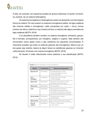 22
O leite, por exemplo, tem pequenas porções de gordura dispersas no líquido, tornando-
se, portanto, de um sistema heterogêneo.
Os sistemas homogêneos e heterogêneos podem se apresentar nos três estados
físicos da matéria. Por isso existem os sistemas homogêneos sólidos. As ligas metálicas
são misturas sólidas e homogêneas. Latão (compostos por cobre + zinco), bronze
(mistura de cobre e estanho) e aço (mistura de ferro e carbono) são alguns exemplos de
ligas metálicas (BOTH, 2018).
O ar atmosférico também constitui um sistema homogêneo, entretanto, gasoso.
Ele é formado, principalmente, por nitrogênio, oxigênio e argônio. Nele também são
encontrados outros gases (como o gás carbônico) em pequenas concentrações. É
importante ressaltar que todos os sistemas gasosos são homogêneos. Mesmo que um
dos gases seja colorido, depois de algum tempo as substâncias gasosas se misturam
uniformemente, formando uma mistura homogênea (BOTH, 2018).
No Quadro 2 estão relacionados outros sistemas e sua classificação (BOTH,
2018).
 
