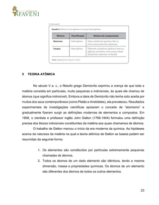 23
5 TEORIA ATÔMICA
No século V a. c., o filósofo grego Demócrito exprimiu a crença de que toda a
matéria consistia em partículas, muito pequenas e indivisíveis, às quais ele chamou de
átomos (que significa indivisível). Embora a ideia de Demócrito não tenha sido aceita por
muitos dos seus contemporâneos (como Platão e Aristóteles), ela prevaleceu. Resultados
experimentais de investigações científicas apoiaram o conceito de “atomismo” e
gradualmente fizeram surgir as definições modernas de elementos e compostos. Em
1808, o cientista e professor inglês John Dalton (1766-1844) formulou uma definição
precisa dos blocos indivisíveis constituintes da matéria aos quais chamamos de átomos.
O trabalho de Dalton marcou o início da era moderna da química. As hipóteses
acerca da natureza da matéria na qual a teoria atômica de Dalton se baseia podem ser
resumidas da seguinte forma:
1. Os elementos são constituídos por partículas extremamente pequenas
chamadas de átomos.
2. Todos os átomos de um dado elemento são idênticos, tendo a mesma
dimensão, massa e propriedades químicas. Os átomos de um elemento
são diferentes dos átomos de todos os outros elementos.
 