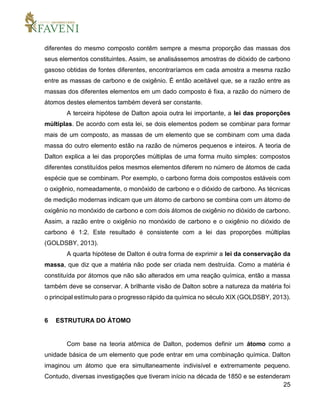 25
diferentes do mesmo composto contêm sempre a mesma proporção das massas dos
seus elementos constituintes. Assim, se analisássemos amostras de dióxido de carbono
gasoso obtidas de fontes diferentes, encontraríamos em cada amostra a mesma razão
entre as massas de carbono e de oxigênio. É então aceitável que, se a razão entre as
massas dos diferentes elementos em um dado composto é fixa, a razão do número de
átomos destes elementos também deverá ser constante.
A terceira hipótese de Dalton apoia outra lei importante, a lei das proporções
múltiplas. De acordo com esta lei, se dois elementos podem se combinar para formar
mais de um composto, as massas de um elemento que se combinam com uma dada
massa do outro elemento estão na razão de números pequenos e inteiros. A teoria de
Dalton explica a lei das proporções múltiplas de uma forma muito simples: compostos
diferentes constituídos pelos mesmos elementos diferem no número de átomos de cada
espécie que se combinam. Por exemplo, o carbono forma dois compostos estáveis com
o oxigênio, nomeadamente, o monóxido de carbono e o dióxido de carbono. As técnicas
de medição modernas indicam que um átomo de carbono se combina com um átomo de
oxigênio no monóxido de carbono e com dois átomos de oxigênio no dióxido de carbono.
Assim, a razão entre o oxigênio no monóxido de carbono e o oxigênio no dióxido de
carbono é 1:2. Este resultado é consistente com a lei das proporções múltiplas
(GOLDSBY, 2013).
A quarta hipótese de Dalton é outra forma de exprimir a lei da conservação da
massa, que diz que a matéria não pode ser criada nem destruída. Como a matéria é
constituída por átomos que não são alterados em uma reação química, então a massa
também deve se conservar. A brilhante visão de Dalton sobre a natureza da matéria foi
o principal estímulo para o progresso rápido da química no século XIX (GOLDSBY, 2013).
6 ESTRUTURA DO ÁTOMO
Com base na teoria atômica de Dalton, podemos definir um átomo como a
unidade básica de um elemento que pode entrar em uma combinação química. Dalton
imaginou um átomo que era simultaneamente indivisível e extremamente pequeno.
Contudo, diversas investigações que tiveram início na década de 1850 e se estenderam
 