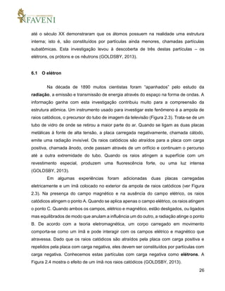 26
até o século XX demonstraram que os átomos possuem na realidade uma estrutura
interna; isto é, são constituídos por partículas ainda menores, chamadas partículas
subatômicas. Esta investigação levou à descoberta de três destas partículas – os
elétrons, os prótons e os nêutrons (GOLDSBY, 2013).
6.1 O elétron
Na década de 1890 muitos cientistas foram “apanhados” pelo estudo da
radiação, a emissão e transmissão de energia através do espaço na forma de ondas. A
informação ganha com esta investigação contribuiu muito para a compreensão da
estrutura atômica. Um instrumento usado para investigar este fenômeno é a ampola de
raios catódicos, o precursor do tubo de imagem da televisão (Figura 2.3). Trata-se de um
tubo de vidro de onde se retirou a maior parte do ar. Quando se ligam as duas placas
metálicas à fonte de alta tensão, a placa carregada negativamente, chamada cátodo,
emite uma radiação invisível. Os raios catódicos são atraídos para a placa com carga
positiva, chamada ânodo, onde passam através de um orifício e continuam o percurso
até a outra extremidade do tubo. Quando os raios atingem a superfície com um
revestimento especial, produzem uma fluorescência forte, ou uma luz intensa
(GOLDSBY, 2013).
Em algumas experiências foram adicionadas duas placas carregadas
eletricamente e um ímã colocado no exterior da ampola de raios catódicos (ver Figura
2.3). Na presença do campo magnético e na ausência do campo elétrico, os raios
catódicos atingem o ponto A. Quando se aplica apenas o campo elétrico, os raios atingem
o ponto C. Quando ambos os campos, elétrico e magnético, estão desligados, ou ligados
mas equilibrados de modo que anulam a influência um do outro, a radiação atinge o ponto
B. De acordo com a teoria eletromagnética, um corpo carregado em movimento
comporta-se como um ímã e pode interagir com os campos elétrico e magnético que
atravessa. Dado que os raios catódicos são atraídos pela placa com carga positiva e
repelidos pela placa com carga negativa, eles devem ser constituídos por partículas com
carga negativa. Conhecemos estas partículas com carga negativa como elétrons. A
Figura 2.4 mostra o efeito de um ímã nos raios catódicos (GOLDSBY, 2013).
 