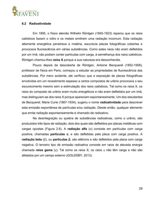 29
6.2 Radioatividade
Em 1895, o físico alemão Wilhelm Röntgen (1845-1923) reparou que os raios
catódicos faziam o vidro e os metais emitirem uma radiação incomum. Esta radiação
altamente energética penetrava a matéria, escurecia placas fotográficas cobertas e
provocava fluorescência em várias substâncias. Como estes raios não eram defletidos
por um ímã, não podiam conter partículas com carga, à semelhança dos raios catódicos.
Röntgen chamou-lhes raios X porque a sua natureza era desconhecida.
Pouco depois da descoberta de Röntgen, Antoine Becquerel (1852-1908),
professor de física em Paris, começou a estudar as propriedades de fluorescência das
substâncias. Por mero acidente, ele verificou que a exposição de placas fotográficas
envolvidas em um revestimento espesso a certos compostos de urânio provocava o seu
escurecimento mesmo sem a estimulação dos raios catódicos. Tal como os raios X, os
raios do composto de urânio eram muito energéticos e não eram defletidos por um ímã,
mas distinguiam-se dos raios X porque apareciam espontaneamente. Um dos estudantes
de Becquerel, Marie Curie (1867-1934), sugeriu o nome radioatividade para descrever
esta emissão espontânea de partículas e/ou radiação. Desde então, qualquer elemento
que emita radiação espontaneamente é chamado de radioativo.
Na desintegração ou quebra de substâncias radioativas, como o urânio, são
produzidos três tipos de radiação, dois dos quais são defletidos por placas metálicas com
cargas opostas (Figura 2.6). A radiação alfa (α) consiste em partículas com carga
positiva, chamadas partículas α, e são defletidas pela placa com carga positiva. A
radiação beta (β), ou partículas β, são elétrons e são defletidos pela placa com carga
negativa. O terceiro tipo de emissão radioativa consiste em raios de elevada energia
chamada raios gama (γ). Tal como os raios X, os raios γ não têm carga e não são
afetados por um campo externo (GOLDSBY, 2013).
 