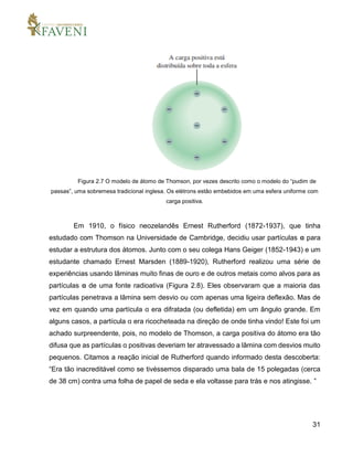 31
Figura 2.7 O modelo de átomo de Thomson, por vezes descrito como o modelo do “pudim de
passas”, uma sobremesa tradicional inglesa. Os elétrons estão embebidos em uma esfera uniforme com
carga positiva.
Em 1910, o físico neozelandês Ernest Rutherford (1872-1937), que tinha
estudado com Thomson na Universidade de Cambridge, decidiu usar partículas α para
estudar a estrutura dos átomos. Junto com o seu colega Hans Geiger (1852-1943) e um
estudante chamado Ernest Marsden (1889-1920), Rutherford realizou uma série de
experiências usando lâminas muito finas de ouro e de outros metais como alvos para as
partículas α de uma fonte radioativa (Figura 2.8). Eles observaram que a maioria das
partículas penetrava a lâmina sem desvio ou com apenas uma ligeira deflexão. Mas de
vez em quando uma partícula α era difratada (ou defletida) em um ângulo grande. Em
alguns casos, a partícula α era ricocheteada na direção de onde tinha vindo! Este foi um
achado surpreendente, pois, no modelo de Thomson, a carga positiva do átomo era tão
difusa que as partículas α positivas deveriam ter atravessado a lâmina com desvios muito
pequenos. Citamos a reação inicial de Rutherford quando informado desta descoberta:
“Era tão inacreditável como se tivéssemos disparado uma bala de 15 polegadas (cerca
de 38 cm) contra uma folha de papel de seda e ela voltasse para trás e nos atingisse. ”
 