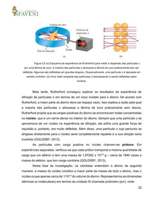 32
Figura 2.8 (a) Esquema da experiência de Rutherford para medir a dispersão das partículas α
por uma lâmina de ouro. A maioria das partículas α atravessa a lâmina de ouro praticamente sem ser
defletida. Algumas são defletidas em grandes ângulos. Ocasionalmente, uma partícula α é desviada em
sentido contrário. (b) Uma visão ampliada das partículas α atravessando e sendo defletidas pelos
núcleos.
Mais tarde, Rutherford conseguiu explicar os resultados da experiência de
difração de partículas α em termos de um novo modelo para o átomo. De acordo com
Rutherford, a maior parte do átomo deve ser espaço vazio. Isso explica a razão pela qual
a maioria das partículas α atravessa a lâmina de ouro praticamente sem desvio.
Rutherford propôs que as cargas positivas do átomo se encontravam todas concentradas
no núcleo, que é um cerne denso no interior do átomo. Sempre que uma partícula α se
aproximava de um núcleo na experiência de difração, ela sofria uma grande força de
repulsão e, portanto, era muito defletida. Além disso, uma partícula α cujo percurso se
dirigisse diretamente para o núcleo seria completamente repelida e a sua direção seria
invertida (GOLDSBY, 2013).
As partículas com carga positiva no núcleo chamam-se prótons. Em
experiências separadas, verificou-se que cada próton transporta a mesma quantidade de
carga que um elétron e tem uma massa de 1,67262 x 10-24 g – cerca de 1840 vezes a
massa do elétron, que tem carga contrária (GOLDSBY, 2013).
Nesta fase da investigação, os cientistas entendiam o átomo da seguinte
maneira: a massa do núcleo constitui a maior parte da massa de todo o átomo, mas o
núcleo ocupa apenas cerca de 1/1013 do volume do átomo. Representamos as dimensões
atômicas (e moleculares) em termos da unidade SI chamada picômetro (pm), onde
 