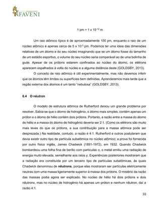 33
1 pm = 1 x 10-12 m
Um raio atômico típico é de aproximadamente 100 pm, enquanto o raio de um
núcleo atômico é apenas cerca de 5 x 10-3 pm. Podemos ter uma ideia das dimensões
relativas de um átomo e do seu núcleo imaginando que se um átomo fosse do tamanho
de um estádio esportivo, o volume do seu núcleo seria comparável ao de uma bolinha de
gude. Apesar de os prótons estarem confinados ao núcleo do átomo, os elétrons
aparecem espalhados à volta do núcleo e a alguma distância deste (GOLDSBY, 2013).
O conceito de raio atômico é útil experimentalmente, mas não devemos inferir
que os átomos têm limites ou superfícies bem definidas. Aprenderemos mais tarde que a
região externa dos átomos é um tanto “nebulosa” (GOLDSBY, 2013).
6.4 O nêutron
O modelo de estrutura atômica de Rutherford deixou um grande problema por
resolver. Sabia-se que o átomo de hidrogênio, o átomo mais simples, contém apenas um
próton e o átomo de hélio contém dois prótons. Portanto, a razão entre a massa do átomo
de hélio e a massa do átomo de hidrogênio deveria ser 2:1. (Como os elétrons são muito
mais leves do que os prótons, a sua contribuição para a massa atômica pode ser
desprezada.) Na realidade, contudo, a razão é 4:1. Rutherford e outros postularam que
devia existir outro tipo de partícula subatômica no núcleo atômico; a prova foi fornecida
por outro físico inglês, James Chadwick (1891-1972), em 1932. Quando Chadwick
bombardeou uma folha fina de berílio com partículas α, o metal emitiu uma radiação de
energia muito elevada, semelhante aos raios y. Experiências posteriores mostraram que
a radiação era constituída por um terceiro tipo de partículas subatômicas, às quais
Chadwick denominou de nêutrons, porque elas mostraram ser partículas eletricamente
neutras com uma massa ligeiramente superior à massa dos prótons. O mistério da razão
das massas podia agora ser explicado. No núcleo de hélio há dois prótons e dois
nêutrons, mas no núcleo de hidrogênio há apenas um próton e nenhum nêutron, daí a
razão 4:1.
 