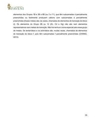 35
elementos dos Grupos 1B e 3B a 8B (ou 3 a 11), que têm subcamadas d parcialmente
preenchidas ou facilmente produzem cátions com subcamadas d parcialmente
preenchidas (Esses metais são, às vezes, chamados de elementos de transição do bloco
d). Os elementos do Grupo 2B ou 12 (Zn, Cd e Hg) não são nem elementos
representativos nem metais de transição. Não há nenhum nome especial para esse grupo
de metais. Os lantanídeos e os actinídeos são, muitas vezes, chamados de elementos
de transição do bloco f, pois têm subcamadas f parcialmente preenchidas (CHANG,
2013).
 