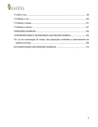 3
17.2 Mol x mol.... ............................................................................................................99
17.3 Massa x mol .........................................................................................................100
17.4 Massa x massa.....................................................................................................101
17.5 Massa x volume....................................................................................................101
18 REAÇÕES QUÍMICAS ............................................................................................102
19 INTERPRETANDO E ESCREVENDO UMA REAÇÃO QUÍMICA ...........................104
19.1 Lei de conservação de massa, das proporções constantes e balanceamento de
reações químicas......................................................................................................108
20 CLASSIFICAÇÃO DAS REAÇÕES QUÍMICAS ......................................................115
 
