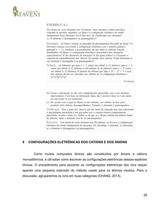 39
8 CONFIGURAÇÕES ELETRÔNICAS DOS CÁTIONS E DOS ÂNIONS
Como muitos compostos iônicos são constituídos por ânions e cátions
monoatômicos, é útil saber como escrever as configurações eletrônicas dessas espécies
iônicas. O procedimento para escrever as configurações eletrônicas dos íons requer
apenas uma pequena extensão do método usado para os átomos neutros. Para a
discussão, agruparemos os íons em duas categorias (CHANG, 2013).
 