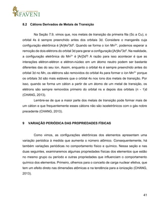 41
8.2 Cátions Derivados de Metais de Transição
Na Seção 7.9, vimos que, nos metais de transição da primeira fila (Sc a Cu), o
orbital 4s é sempre preenchido antes dos orbitais 3d. Considere o manganês cuja
configuração eletrônica é [Ar]4s23d5. Quando se forma o íon Mn2+, podemos esperar a
remoção de dois elétrons do orbital 3d para gerar a configuração [Ar]4s23d3. Na realidade,
a configuração eletrônica do Mn2+ é [Ar]3d5! A razão para isso acontecer é que as
interações elétron-elétron e elétron-núcleo em um átomo neutro podem ser bastante
diferentes das do seu íon. Assim, enquanto o orbital 4s é sempre preenchido antes do
orbital 3d no Mn, os elétrons são removidos do orbital 4s para formar o íon Mn2+ porque
os orbitais 3d são mais estáveis que o orbital 4s nos íons dos metais de transição. Por
isso, quando se forma um cátion a partir de um átomo de um metal de transição, os
elétrons são sempre removidos primeiro do orbital ns e depois dos orbitais (n - 1)d
(CHANG, 2013).
Lembre-se de que a maior parte dos metais de transição pode formar mais de
um cátion e que frequentemente esses cátions não são isoeletrônicos com o gás nobre
precedente (CHANG, 2013).
9 VARIAÇÃO PERIÓDICA DAS PROPRIEDADES FÍSICAS
Como vimos, as configurações eletrônicas dos elementos apresentam uma
variação periódica à medida que aumenta o número atômico. Consequentemente, há
também variações periódicas no comportamento físico e químico. Nessa seção e nas
duas seguintes, examinaremos algumas propriedades físicas dos elementos que estão
no mesmo grupo ou período e outras propriedades que influenciam o comportamento
químico dos elementos. Primeiro, olhemos para o conceito de carga nuclear efetiva, que
tem um efeito direto nas dimensões atômicas e na tendência para a ionização (CHANG,
2013).
 