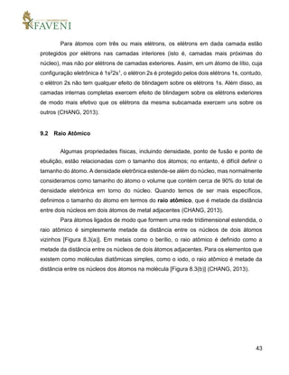 43
Para átomos com três ou mais elétrons, os elétrons em dada camada estão
protegidos por elétrons nas camadas interiores (isto é, camadas mais próximas do
núcleo), mas não por elétrons de camadas exteriores. Assim, em um átomo de lítio, cuja
configuração eletrônica é 1s22s1, o elétron 2s é protegido pelos dois elétrons 1s, contudo,
o elétron 2s não tem qualquer efeito de blindagem sobre os elétrons 1s. Além disso, as
camadas internas completas exercem efeito de blindagem sobre os elétrons exteriores
de modo mais efetivo que os elétrons da mesma subcamada exercem uns sobre os
outros (CHANG, 2013).
9.2 Raio Atômico
Algumas propriedades físicas, incluindo densidade, ponto de fusão e ponto de
ebulição, estão relacionadas com o tamanho dos átomos; no entanto, é difícil definir o
tamanho do átomo. A densidade eletrônica estende-se além do núcleo, mas normalmente
consideramos como tamanho do átomo o volume que contém cerca de 90% do total de
densidade eletrônica em torno do núcleo. Quando temos de ser mais específicos,
definimos o tamanho do átomo em termos do raio atômico, que é metade da distância
entre dois núcleos em dois átomos de metal adjacentes (CHANG, 2013).
Para átomos ligados de modo que formem uma rede tridimensional estendida, o
raio atômico é simplesmente metade da distância entre os núcleos de dois átomos
vizinhos [Figura 8.3(a)]. Em metais como o berílio, o raio atômico é definido como a
metade da distância entre os núcleos de dois átomos adjacentes. Para os elementos que
existem como moléculas diatômicas simples, como o iodo, o raio atômico é metade da
distância entre os núcleos dos átomos na molécula [Figura 8.3(b)] (CHANG, 2013).
 