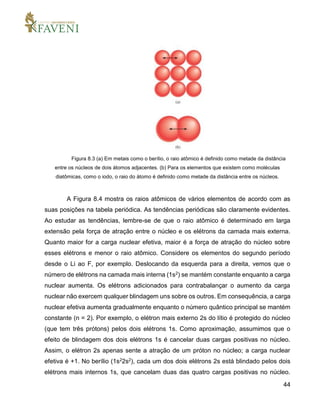 44
Figura 8.3 (a) Em metais como o berílio, o raio atômico é definido como metade da distância
entre os núcleos de dois átomos adjacentes. (b) Para os elementos que existem como moléculas
diatômicas, como o iodo, o raio do átomo é definido como metade da distância entre os núcleos.
A Figura 8.4 mostra os raios atômicos de vários elementos de acordo com as
suas posições na tabela periódica. As tendências periódicas são claramente evidentes.
Ao estudar as tendências, lembre-se de que o raio atômico é determinado em larga
extensão pela força de atração entre o núcleo e os elétrons da camada mais externa.
Quanto maior for a carga nuclear efetiva, maior é a força de atração do núcleo sobre
esses elétrons e menor o raio atômico. Considere os elementos do segundo período
desde o Li ao F, por exemplo. Deslocando da esquerda para a direita, vemos que o
número de elétrons na camada mais interna (1s2) se mantém constante enquanto a carga
nuclear aumenta. Os elétrons adicionados para contrabalançar o aumento da carga
nuclear não exercem qualquer blindagem uns sobre os outros. Em consequência, a carga
nuclear efetiva aumenta gradualmente enquanto o número quântico principal se mantém
constante (n = 2). Por exemplo, o elétron mais externo 2s do lítio é protegido do núcleo
(que tem três prótons) pelos dois elétrons 1s. Como aproximação, assumimos que o
efeito de blindagem dos dois elétrons 1s é cancelar duas cargas positivas no núcleo.
Assim, o elétron 2s apenas sente a atração de um próton no núcleo; a carga nuclear
efetiva é +1. No berílio (1s22s2), cada um dos dois elétrons 2s está blindado pelos dois
elétrons mais internos 1s, que cancelam duas das quatro cargas positivas no núcleo.
 