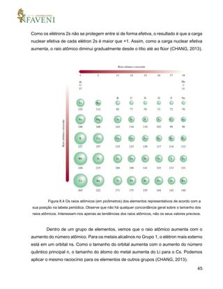 45
Como os elétrons 2s não se protegem entre si de forma efetiva, o resultado é que a carga
nuclear efetiva de cada elétron 2s é maior que +1. Assim, como a carga nuclear efetiva
aumenta, o raio atômico diminui gradualmente desde o lítio até ao flúor (CHANG, 2013).
Figura 8.4 Os raios atômicos (em picômetros) dos elementos representativos de acordo com a
sua posição na tabela periódica. Observe que não há qualquer concordância geral sobre o tamanho dos
raios atômicos. Interessam-nos apenas as tendências dos raios atômicos, não os seus valores precisos.
Dentro de um grupo de elementos, vemos que o raio atômico aumenta com o
aumento do número atômico. Para os metais alcalinos no Grupo 1, o elétron mais externo
está em um orbital ns. Como o tamanho do orbital aumenta com o aumento do número
quântico principal n, o tamanho do átomo do metal aumenta do Li para o Cs. Podemos
aplicar o mesmo raciocínio para os elementos de outros grupos (CHANG, 2013).
 