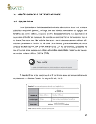 46
10 LIGAÇÕES QUÍMICAS E ELETRONEGATIVIDADE
10.1 Ligações iônicas
Uma ligação iônica é consequência da atração eletrostática entre íons positivos
(cátions) e negativos (ânions), ou seja, um dos átomos participantes da ligação tem
tendência de perder elétrons, enquanto o outro, de receber elétrons. Isso significa que é
necessário entender as mudanças de energia que acompanham a formação dos íons e
as interações entre eles. Na maioria das vezes, os átomos que perdem elétrons são
metais e pertencem às famílias IA, IIA e IIIA. Já os átomos que recebem elétrons são os
ametais das famílias VA, VIA e VIIA. O hidrogênio (Z = 1), por exemplo, apresenta, na
sua primeira e única camada, um elétron, atingindo a estabilidade, nesse tipo de ligação,
ao receber mais um elétron (SILVA, 2019).
A ligação iônica entre os átomos A e B, genéricos, pode ser esquematicamente
representada conforme o Quadro 1 a seguir (SILVA, 2019).
 