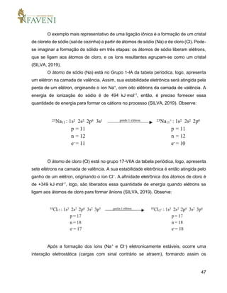 47
O exemplo mais representativo de uma ligação iônica é a formação de um cristal
de cloreto de sódio (sal de cozinha) a partir de átomos de sódio (Na) e de cloro (Cl). Pode-
se imaginar a formação do sólido em três etapas: os átomos de sódio liberam elétrons,
que se ligam aos átomos de cloro, e os íons resultantes agrupam-se como um cristal
(SILVA, 2019).
O átomo de sódio (Na) está no Grupo 1-IA da tabela periódica, logo, apresenta
um elétron na camada de valência. Assim, sua estabilidade eletrônica será atingida pela
perda de um elétron, originando o íon Na+, com oito elétrons da camada de valência. A
energia de ionização do sódio é de 494 kJ·mol-1, então, é preciso fornecer essa
quantidade de energia para formar os cátions no processo (SILVA, 2019). Observe:
O átomo de cloro (Cl) está no grupo 17-VIIA da tabela periódica, logo, apresenta
sete elétrons na camada de valência. A sua estabilidade eletrônica é então atingida pelo
ganho de um elétron, originando o íon Cl–. A afinidade eletrônica dos átomos de cloro é
de +349 kJ·mol-1, logo, são liberados essa quantidade de energia quando elétrons se
ligam aos átomos de cloro para formar ânions (SILVA, 2019). Observe:
Após a formação dos íons (Na+ e Cl–) eletronicamente estáveis, ocorre uma
interação eletrostática (cargas com sinal contrário se atraem), formando assim os
 