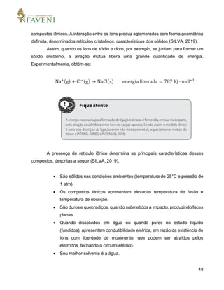 48
compostos iônicos. A interação entre os íons produz aglomerados com forma geométrica
definida, denominados retículos cristalinos, característicos dos sólidos (SILVA, 2019).
Assim, quando os íons de sódio e cloro, por exemplo, se juntam para formar um
sólido cristalino, a atração mútua libera uma grande quantidade de energia.
Experimentalmente, obtém-se:
A presença de retículo iônico determina as principais características desses
compostos, descritas a seguir (SILVA, 2019).
 São sólidos nas condições ambientes (temperatura de 25°C e pressão de
1 atm).
 Os compostos iônicos apresentam elevadas temperatura de fusão e
temperatura de ebulição.
 São duros e quebradiços, quando submetidos a impacto, produzindo faces
planas.
 Quando dissolvidos em água ou quando puros no estado líquido
(fundidos), apresentam condutibilidade elétrica, em razão da existência de
íons com liberdade de movimento, que podem ser atraídos pelos
eletrodos, fechando o circuito elétrico.
 Seu melhor solvente é a água.
 