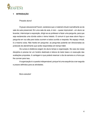 4
1 INTRODUÇÃO
Prezado aluno!
O grupo educacional Faveni, esclarece que o material virtual é semelhante ao da
sala de aula presencial. Em uma sala de aula, é raro – quase improvável - um aluno se
levantar, interromper a exposição, dirigir-se ao professor e fazer uma pergunta, para que
seja esclarecida uma dúvida sobre o tema tratado. O comum é que esse aluno faça a
pergunta em voz alta para todos ouvirem e todos ouvirão a resposta. No espaço virtual,
é a mesma coisa. Não hesite em perguntar, as perguntas poderão ser direcionadas ao
protocolo de atendimento que serão respondidas em tempo hábil.
Os cursos à distância exigem do aluno tempo e organização. No caso da nossa
disciplina é preciso ter um horário destinado à leitura do texto base e à execução das
avaliações propostas. A vantagem é que poderá reservar o dia da semana e a hora que
lhe convier para isso.
A organização é o quesito indispensável, porque há uma sequência a ser seguida
e prazos definidos para as atividades.
Bons estudos!
 