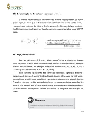 49
10.2 Determinação das fórmulas dos compostos iônicos
A fórmula de um composto iônico mostra a mínima proporção entre os átomos
que se ligam, de modo que se forme um sistema eletricamente neutro. Sendo assim, é
necessário que o número de elétrons doados por um dos átomos seja igual ao número
de elétrons recebidos pelos átomos do outro elemento, como mostrado a seguir (SILVA,
2019).
10.3 Ligações covalentes
Como os não metais não formam cátions monoatômicos, a natureza das ligações
entre não metais envolve o compartilhamento de elétrons. Os elementos não metálicos
existem como moléculas, por exemplo, as espécies diatômicas H2, N2, O2, F2, Cl2, Br2 e
I2 e as espécies poliatômicas P4 e S8 (SILVA, 2019).
Para explicar a ligação entre dois átomos de não metais, a proposta de Lewis é
que um par de elétrons é compartilhado pelos dois átomos, isto é, cada par eletrônico é
constituído por um elétron de cada átomo e pertence simultaneamente aos dois átomos.
Em outras palavras, os dois átomos ficam juntos porque ocorre interação coulômbica
entre os dois elétrons e os núcleos e nenhum dos átomos perde totalmente um elétron,
portanto, nenhum átomo precisa receber a totalidade de energia de ionização (SILVA,
2019).
 