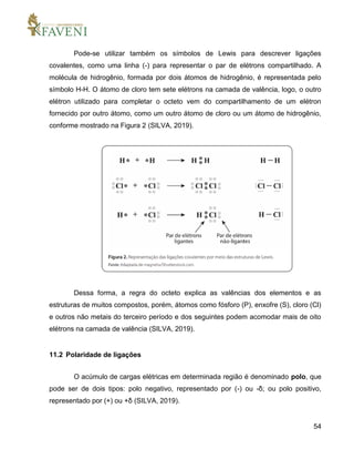 54
Pode-se utilizar também os símbolos de Lewis para descrever ligações
covalentes, como uma linha (-) para representar o par de elétrons compartilhado. A
molécula de hidrogênio, formada por dois átomos de hidrogênio, é representada pelo
símbolo H-H. O átomo de cloro tem sete elétrons na camada de valência, logo, o outro
elétron utilizado para completar o octeto vem do compartilhamento de um elétron
fornecido por outro átomo, como um outro átomo de cloro ou um átomo de hidrogênio,
conforme mostrado na Figura 2 (SILVA, 2019).
Dessa forma, a regra do octeto explica as valências dos elementos e as
estruturas de muitos compostos, porém, átomos como fósforo (P), enxofre (S), cloro (Cl)
e outros não metais do terceiro período e dos seguintes podem acomodar mais de oito
elétrons na camada de valência (SILVA, 2019).
11.2 Polaridade de ligações
O acúmulo de cargas elétricas em determinada região é denominado polo, que
pode ser de dois tipos: polo negativo, representado por (-) ou -δ; ou polo positivo,
representado por (+) ou +δ (SILVA, 2019).
 