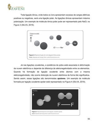 55
Toda ligação iônica, onde todos os íons apresentam excesso de cargas elétricas
positivas ou negativas, será uma ligação polar. As ligações iônicas apresentam máxima
polarização. Um exemplo de molécula iônica polar pode ser representado pelo NaCl, na
Figura 3 (SILVA, 2019).
Já nas ligações covalentes, a existência de polos está associada à deformação
da nuvem eletrônica e depende da diferença de eletronegatividade entre os elementos.
Quando há formação de ligação covalente entre átomos com a mesma
eletronegatividade, não ocorre distorção da nuvem eletrônica de forma tão significativa.
Sendo assim, essas ligações são denominadas apolares. Um exemplo de molécula
formada por ligação covalente apolar está representado na Figura 4 (SILVA, 2019).
 