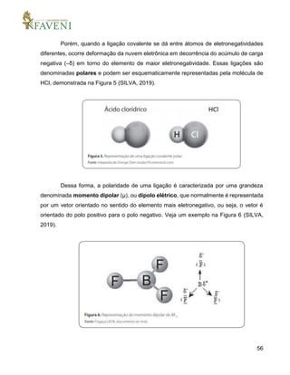 56
Porém, quando a ligação covalente se dá entre átomos de eletronegatividades
diferentes, ocorre deformação da nuvem eletrônica em decorrência do acúmulo de carga
negativa (–δ) em torno do elemento de maior eletronegatividade. Essas ligações são
denominadas polares e podem ser esquematicamente representadas pela molécula de
HCl, demonstrada na Figura 5 (SILVA, 2019).
Dessa forma, a polaridade de uma ligação é caracterizada por uma grandeza
denominada momento dipolar (μ), ou dipolo elétrico, que normalmente é representada
por um vetor orientado no sentido do elemento mais eletronegativo, ou seja, o vetor é
orientado do polo positivo para o polo negativo. Veja um exemplo na Figura 6 (SILVA,
2019).
 