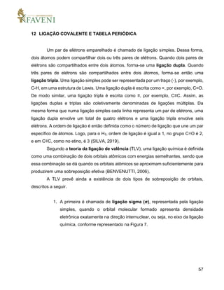 57
12 LIGAÇÃO COVALENTE E TABELA PERIÓDICA
Um par de elétrons emparelhado é chamado de ligação simples. Dessa forma,
dois átomos podem compartilhar dois ou três pares de elétrons. Quando dois pares de
elétrons são compartilhados entre dois átomos, forma-se uma ligação dupla. Quando
três pares de elétrons são compartilhados entre dois átomos, forma-se então uma
ligação tripla. Uma ligação simples pode ser representada por um traço (-), por exemplo,
C-H, em uma estrutura de Lewis. Uma ligação dupla é escrita como =, por exemplo, C=O.
De modo similar, uma ligação tripla é escrita como ≡, por exemplo, C≡C. Assim, as
ligações duplas e triplas são coletivamente denominadas de ligações múltiplas. Da
mesma forma que numa ligação simples cada linha representa um par de elétrons, uma
ligação dupla envolve um total de quatro elétrons e uma ligação tripla envolve seis
elétrons. A ordem de ligação é então definida como o número de ligação que une um par
específico de átomos. Logo, para o H2, ordem de ligação é igual a 1, no grupo C=O é 2,
e em C≡C, como no etino, é 3 (SILVA, 2019).
Segundo a teoria da ligação de valência (TLV), uma ligação química é definida
como uma combinação de dois orbitais atômicos com energias semelhantes, sendo que
essa combinação se dá quando os orbitais atômicos se aproximam suficientemente para
produzirem uma sobreposição efetiva (BENVENUTTI, 2006).
A TLV prevê ainda a existência de dois tipos de sobreposição de orbitais,
descritos a seguir.
1. A primeira é chamada de ligação sigma (σ), representada pela ligação
simples, quando o orbital molecular formado apresenta densidade
eletrônica exatamente na direção internuclear, ou seja, no eixo da ligação
química, conforme representado na Figura 7.
 