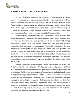 5
2 QUÍMICA: A CIÊNCIA QUE ESTUDA A MATÉRIA
O nosso organismo, o alimento que ingerimos, os medicamentos, as nossas
roupas ou o ar que espiramos são exemplo de matéria. Em consenso, a matéria é definida
como tudo que tem massa e ocupa lugar no espaço (BRADY; RUSSEL; HOLUM, 2002).
Preste atenção na palavra massa que utilizamos na frase para definir matéria. Essas
duas palavras frequentemente são empregadas como se fossem sinônimos, o que é
incorreto, pois referem-se a coisas diferentes. Pode-se assim generalizar que todos os
seres e objetos que fazem parte de nosso universo são feitos de matéria.
É importante que você tenha clareza que a palavra massa em vez de peso é mais
correta, pois massa é a quantidade de matéria que existe em um objeto, enquanto peso
é a força que atua sobre um objeto quando ele está em um determinado campo
gravitacional. Pode-se fazer uma simples comparação para que você entenda
conceitualmente a diferença entre massa e peso. Uma maçã é constituída de átomos e
moléculas (pequenas partículas) que, agregadas, formam uma certa quantidade de
matéria e, assim, têm uma certa massa que é independente de sua localização.
Entretanto, o peso da maçã pode variar. Considerando que a fruta esteja na lua, o peso
dela pode ser seis vezes menor que seu peso na superfície do planeta Terra. Por isso
sempre utilize a palavra massa quando expressar quantidade de matéria em um objeto
(BOTH, 2018).
Quando observamos uma amostra de matéria, ela pode estar em um ou mais
dentre três diferentes estados físicos: sólido, líquido e gasoso. A água, uma substância
muito importante dentro do estudo da matéria, pode existir na forma de gelo (sólido), na
forma de água líquida ou como vapor (gás). A forma de apresentação da água depende
da temperatura e da pressão no ambiente. Embora a aparência física desses três estados
da água seja bastante diferente, a estrutura química da água (H2O) é a mesma em todos
eles, apenas a organização molecular e a distância entre as moléculas são diferentes.
Um quarto possível estado de matéria, chamado de plasma, está relacionado com o
estado gasoso e existe sob condições especiais. A matéria no estado de plasma é obtida
por meio do superaquecimento de um gás, causando o rompimento de moléculas,
produzindo íons e elétrons neutros entre si (BOTH, 2018).
 
