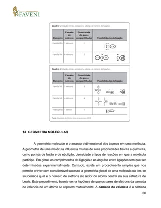 60
13 GEOMETRIA MOLECULAR
A geometria molecular é o arranjo tridimensional dos átomos em uma molécula.
A geometria de uma molécula influencia muitas de suas propriedades físicas e químicas,
como pontos de fusão e de ebulição, densidade e tipos de reações em que a molécula
participa. Em geral, os comprimentos de ligação e os ângulos entre ligações têm que ser
determinados experimentalmente. Contudo, existe um procedimento simples que nos
permite prever com considerável sucesso a geometria global de uma molécula ou íon, se
soubermos qual é o número de elétrons ao redor do átomo central na sua estrutura de
Lewis. Este procedimento baseia-se na hipótese de que os pares de elétrons da camada
de valência de um átomo se repelem mutuamente. A camada de valência é a camada
 