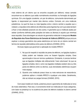 61
mais externa de um átomo que se encontra ocupada por elétrons; nessa camada
encontram-se os elétrons que estão normalmente envolvidos na formação de ligações
químicas. Em uma ligação covalente, um par de elétrons, comumente denominado par
ligante, é responsável por manter dois átomos unidos. Contudo, em uma molécula
poliatômica, na qual há duas ou mais ligações entre o átomo central e aqueles que o
rodeiam, a repulsão entre elétrons de diferentes pares ligantes faz com que estes tendam
a ficar o mais afastado possível uns dos outros. A geometria que a molécula acaba por
adotar (conforme definida pelas posições de todos os átomos) é aquela que minimiza
essa repulsão. Essa abordagem ao estudo da geometria molecular é designada Modelo
de Repulsão dos Pares Eletrônicos da Camada de Valência (RPECV) porque procura
explicar o arranjo geométrico dos pares eletrônicos em torno de um átomo central em
termos da repulsão eletrostática entre pares de elétrons (CHANG, 2010).
Há duas regras que governam a aplicação do modelo RPECV:
1. No que diz respeito à repulsão de pares de elétrons, as ligações duplas e
triplas podem ser tratadas como se fossem ligações simples. Essa
aproximação é boa em termos qualitativos. Entretanto, é preciso lembrar
que as ligações múltiplas são efetivamente “mais volumosas” do que as
ligações simples; isto é, como nas ligações múltiplas existem dois ou três
pares de elétrons entre os átomos, suas densidades eletrônicas ocupam
mais espaço.
2. Quando uma molécula possui duas ou mais estruturas de ressonância,
podemos aplicar o modelo RPECV a qualquer uma delas. Geralmente,
não se indicam as cargas formais (CHANG, 2010).
Com esse modelo em mente, podemos prever a geometria de moléculas (e íons)
de modo sistemático. Para isso, é conveniente dividir as moléculas em duas categorias,
com base na presença ou na ausência de pares de elétrons isolados no átomo central
(CHANG, 2010).
 