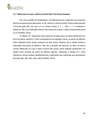 62
13.1 Moléculas em que o Átomo Central Não Tem Pares Isolados
Por uma questão de simplicidade, consideraremos as moléculas que possuem
átomos de apenas dois elementos, A e B, sendo A o átomo central. Essas moléculas têm
a fórmula geral ABx, em que x é um número inteiro 2, 3, .... (Se x = 1, a molécula é
diatômica, AB, e por definição é linear.) Na maioria dos casos, x está compreendido entre
2 e 6 (CHANG, 2010).
A Tabela 10.1 apresenta cinco possíveis arranjos para os pares eletrônicos em
torno do átomo central A. Como consequência da repulsão mútua, os pares de elétrons
ficam afastados tanto quanto possível uns dos outros. Observe que a tabela mostra a
disposição dos pares de elétrons, mas não a posição dos átomos, ao redor do átomo
central. Moléculas em que o átomo central não possui pares isolados apresentam um
destes cinco arranjos de pares de elétrons ligantes. Utilizando a Tabela 10.1 como
referência, vamos analisar detalhadamente a geometria das moléculas que apresentam
fórmulas AB2, AB3, AB4, AB5 e AB6 (CHANG, 2010).
 